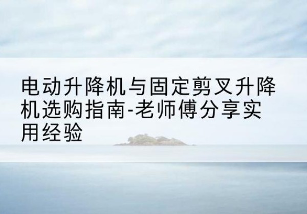 瀍河电动升降机怎么选-电动升降机与固定剪叉升降机选购指南-老师傅分享实用经验