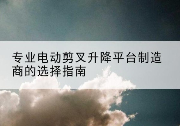 瀍河电动剪叉升降平台厂家-专业电动剪叉升降平台制造商的选择指南