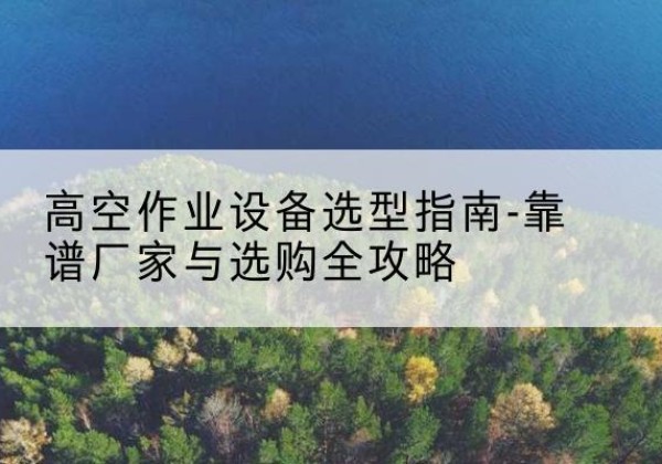 瀍河升降车厂家-高空作业设备选型指南-靠谱厂家与选购全攻略